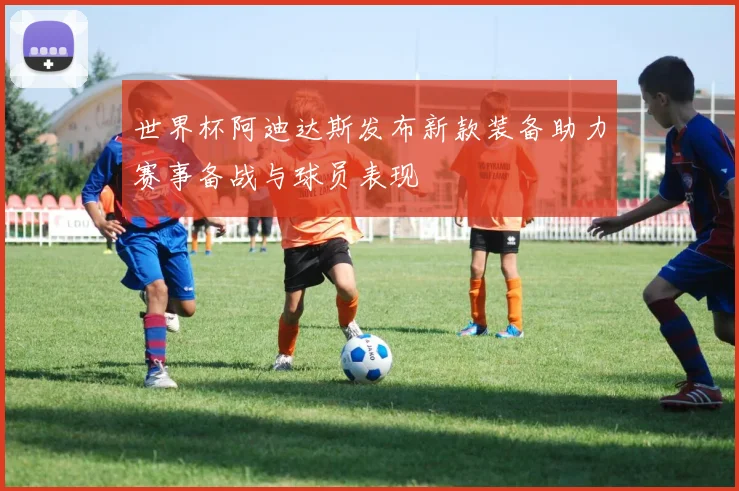 世界杯阿迪达斯发布新款装备助力赛事备战与球员表现