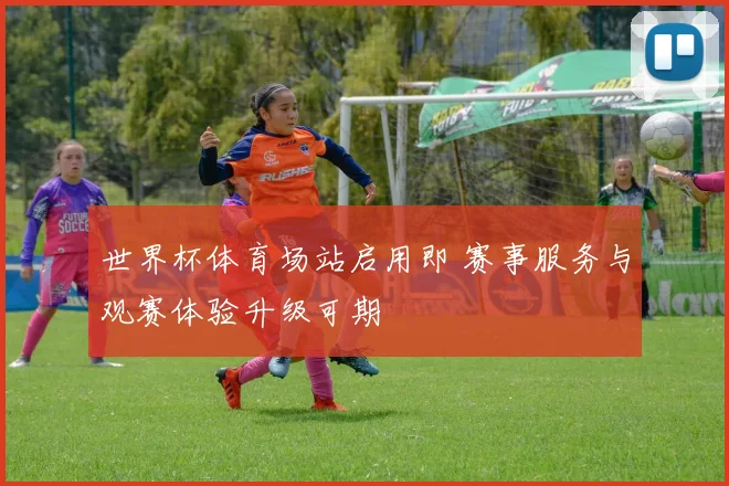 世界杯体育场站启用即 赛事服务与观赛体验升级可期