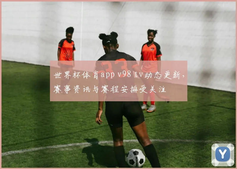 世界杯体育app v98 tv动态更新，赛事资讯与赛程安排受关注