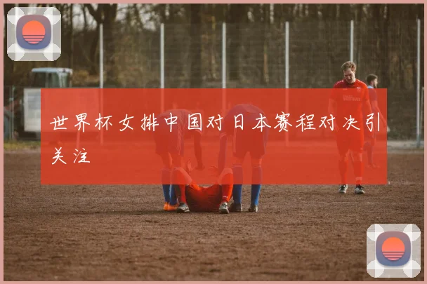 世界杯女排中国对日本赛程对决引关注