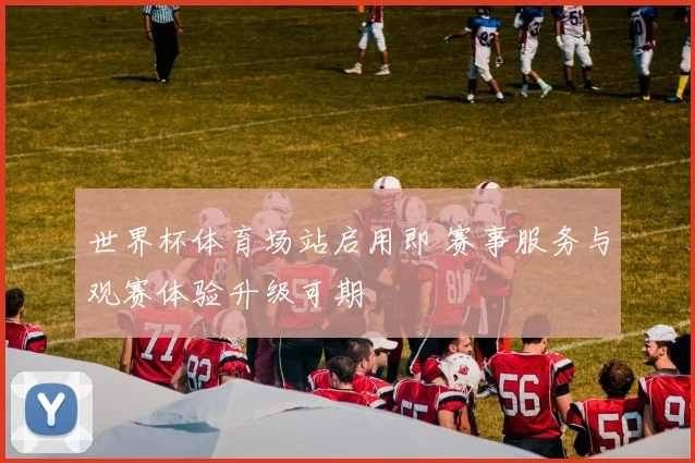 世界杯体育场站启用即 赛事服务与观赛体验升级可期